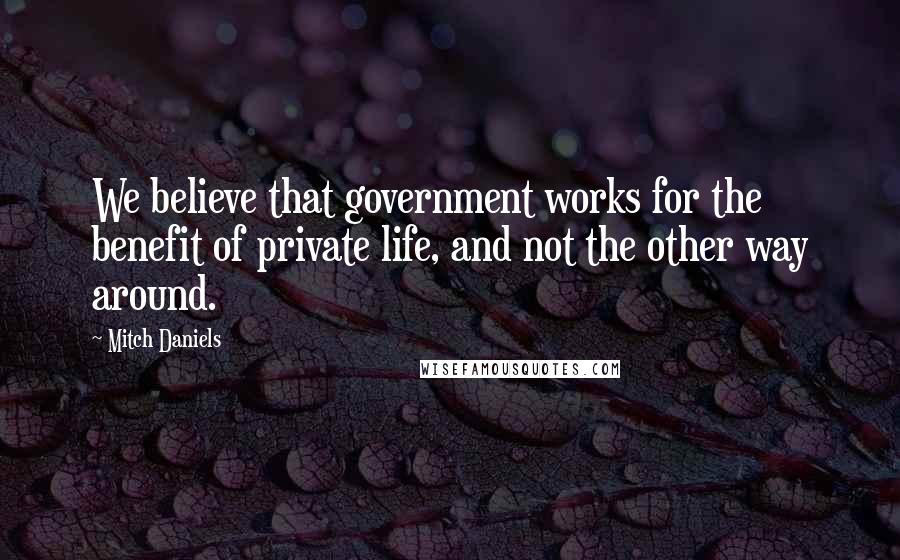 Mitch Daniels Quotes: We believe that government works for the benefit of private life, and not the other way around.