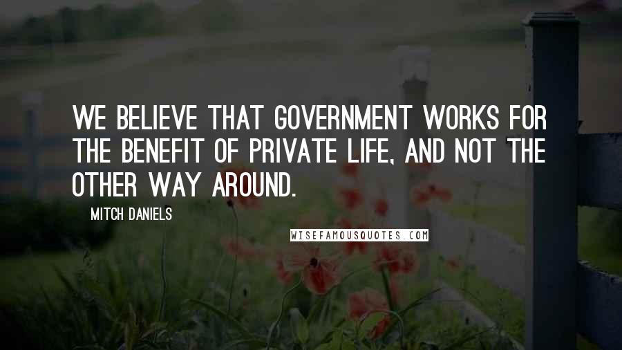 Mitch Daniels Quotes: We believe that government works for the benefit of private life, and not the other way around.