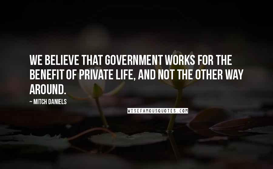 Mitch Daniels Quotes: We believe that government works for the benefit of private life, and not the other way around.