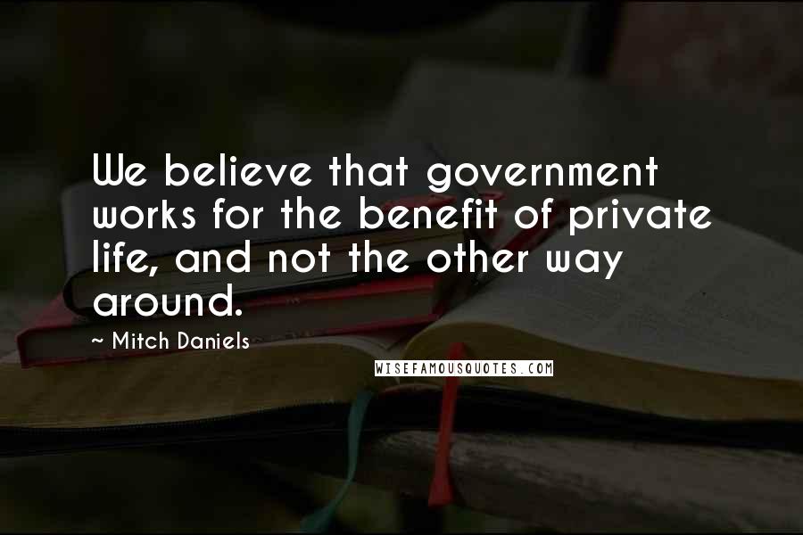 Mitch Daniels Quotes: We believe that government works for the benefit of private life, and not the other way around.