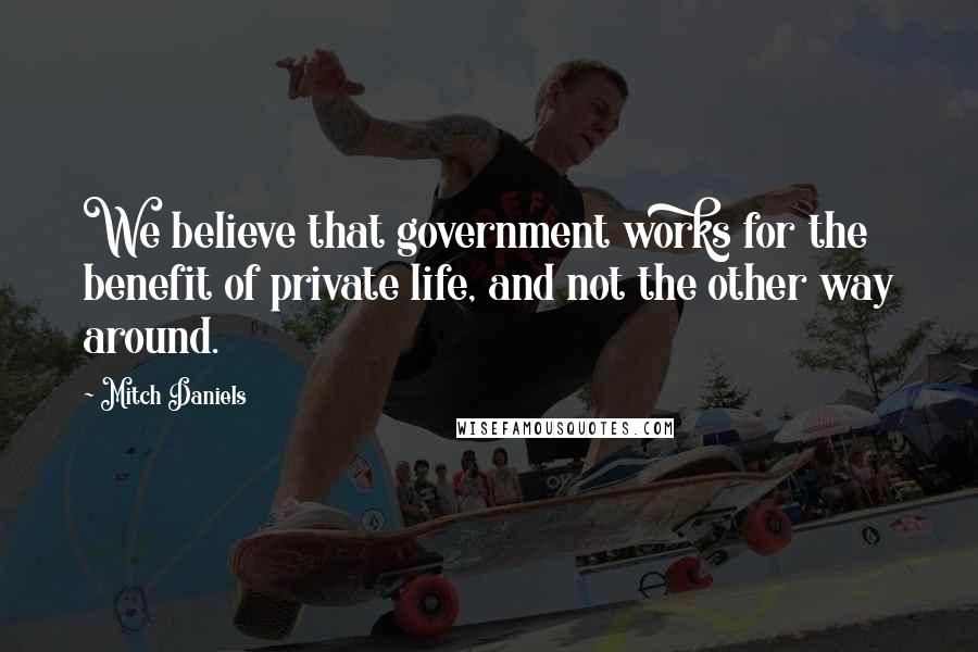 Mitch Daniels Quotes: We believe that government works for the benefit of private life, and not the other way around.