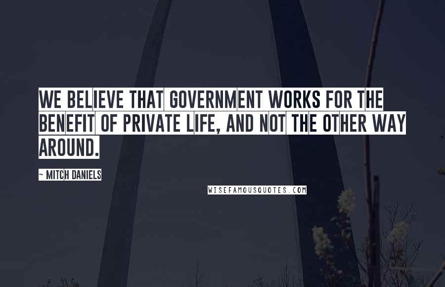Mitch Daniels Quotes: We believe that government works for the benefit of private life, and not the other way around.