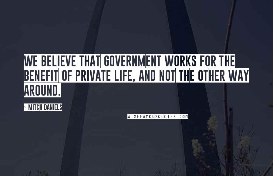 Mitch Daniels Quotes: We believe that government works for the benefit of private life, and not the other way around.