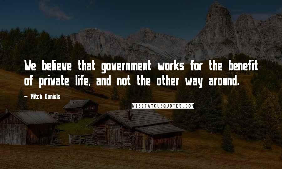 Mitch Daniels Quotes: We believe that government works for the benefit of private life, and not the other way around.