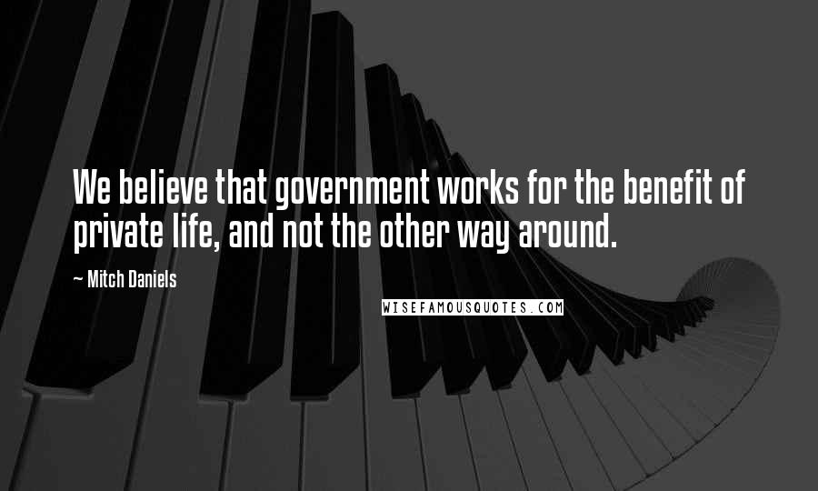 Mitch Daniels Quotes: We believe that government works for the benefit of private life, and not the other way around.