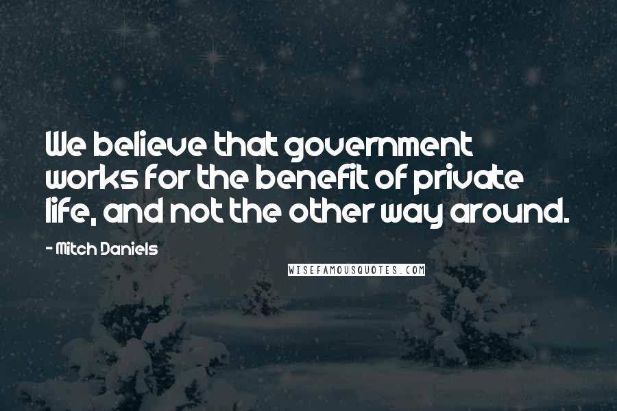 Mitch Daniels Quotes: We believe that government works for the benefit of private life, and not the other way around.