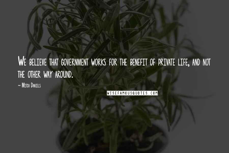 Mitch Daniels Quotes: We believe that government works for the benefit of private life, and not the other way around.