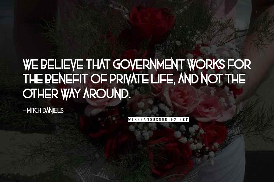 Mitch Daniels Quotes: We believe that government works for the benefit of private life, and not the other way around.