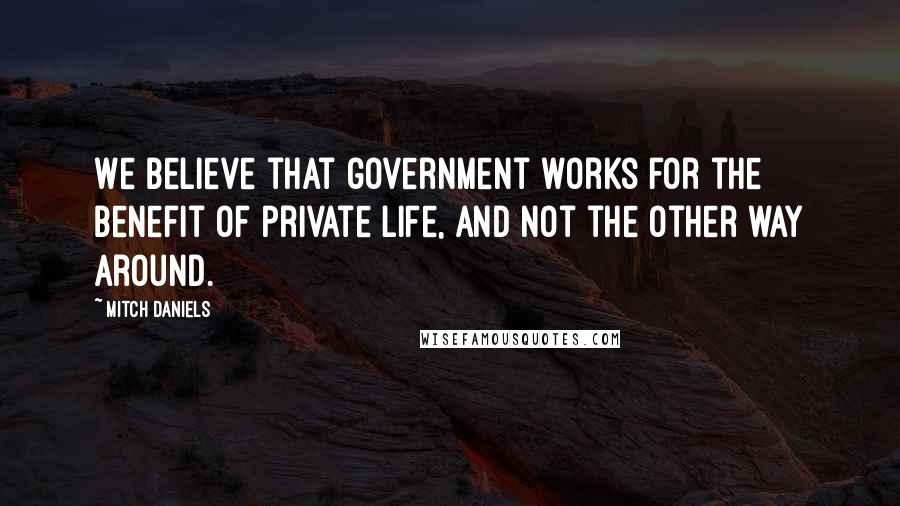 Mitch Daniels Quotes: We believe that government works for the benefit of private life, and not the other way around.