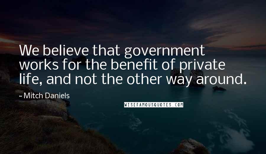 Mitch Daniels Quotes: We believe that government works for the benefit of private life, and not the other way around.