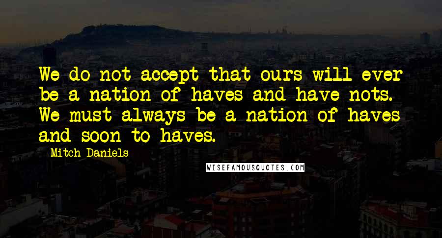 Mitch Daniels Quotes: We do not accept that ours will ever be a nation of haves and have-nots. We must always be a nation of haves and soon-to-haves.