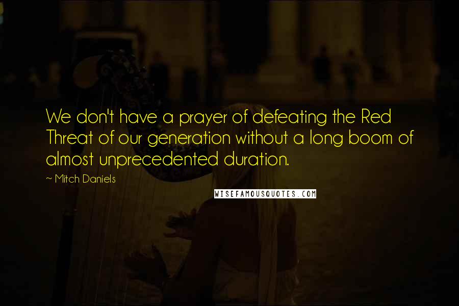 Mitch Daniels Quotes: We don't have a prayer of defeating the Red Threat of our generation without a long boom of almost unprecedented duration.