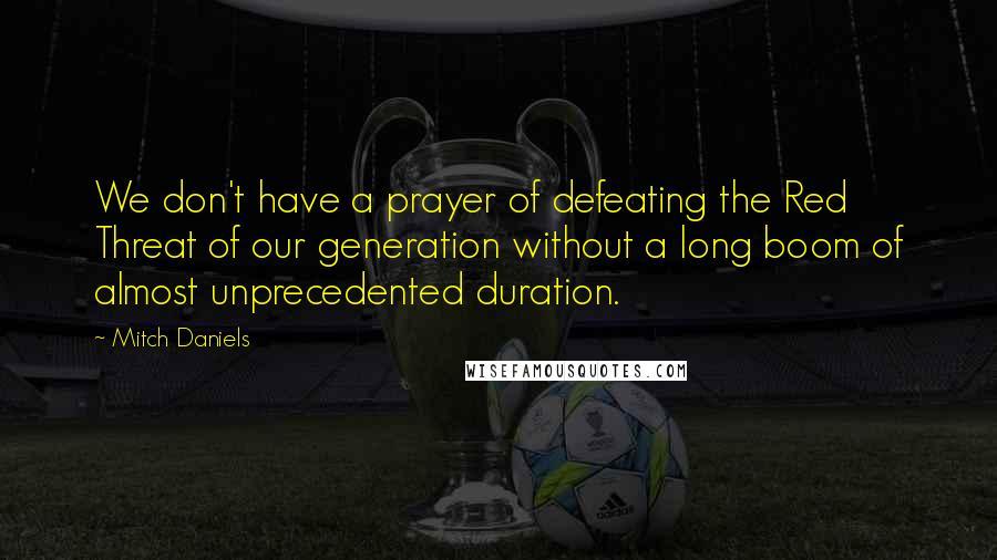 Mitch Daniels Quotes: We don't have a prayer of defeating the Red Threat of our generation without a long boom of almost unprecedented duration.