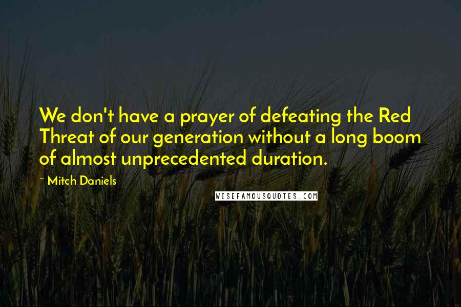 Mitch Daniels Quotes: We don't have a prayer of defeating the Red Threat of our generation without a long boom of almost unprecedented duration.