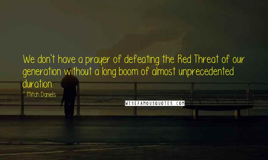 Mitch Daniels Quotes: We don't have a prayer of defeating the Red Threat of our generation without a long boom of almost unprecedented duration.