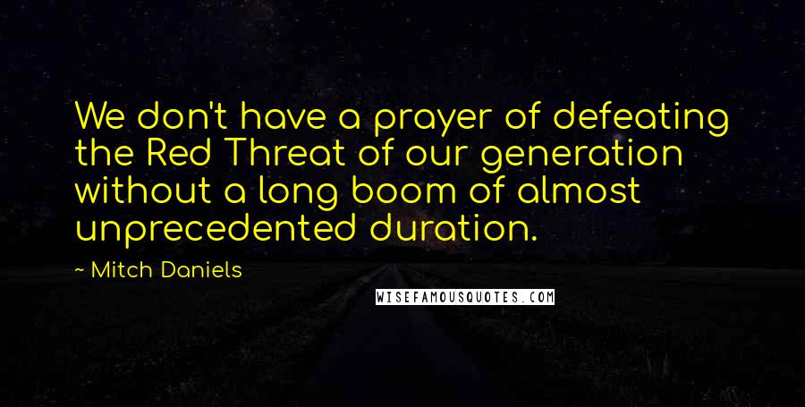 Mitch Daniels Quotes: We don't have a prayer of defeating the Red Threat of our generation without a long boom of almost unprecedented duration.