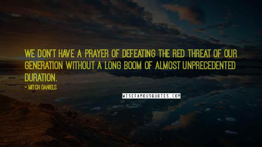 Mitch Daniels Quotes: We don't have a prayer of defeating the Red Threat of our generation without a long boom of almost unprecedented duration.