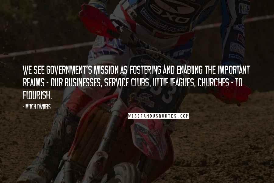 Mitch Daniels Quotes: We see government's mission as fostering and enabling the important realms - our businesses, service clubs, Little Leagues, churches - to flourish.