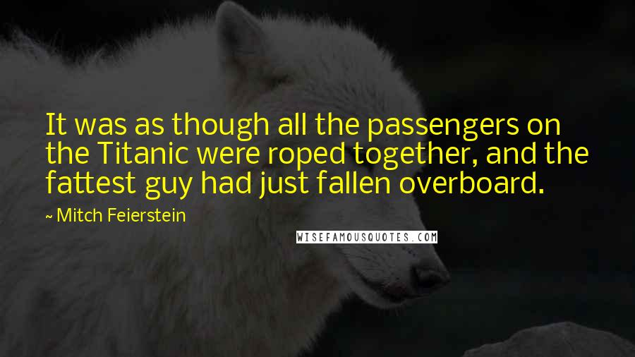 Mitch Feierstein Quotes: It was as though all the passengers on the Titanic were roped together, and the fattest guy had just fallen overboard.