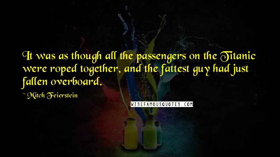 Mitch Feierstein Quotes: It was as though all the passengers on the Titanic were roped together, and the fattest guy had just fallen overboard.