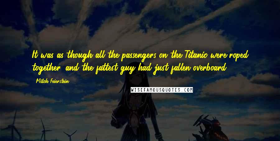 Mitch Feierstein Quotes: It was as though all the passengers on the Titanic were roped together, and the fattest guy had just fallen overboard.