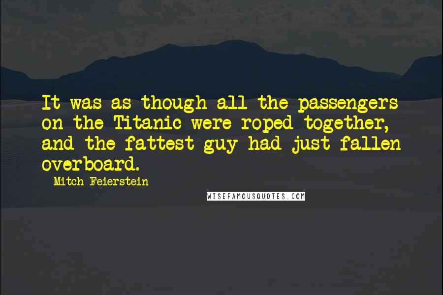 Mitch Feierstein Quotes: It was as though all the passengers on the Titanic were roped together, and the fattest guy had just fallen overboard.