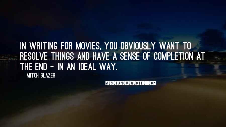 Mitch Glazer Quotes: In writing for movies, you obviously want to resolve things and have a sense of completion at the end - in an ideal way.
