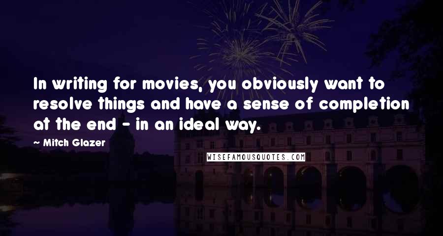 Mitch Glazer Quotes: In writing for movies, you obviously want to resolve things and have a sense of completion at the end - in an ideal way.