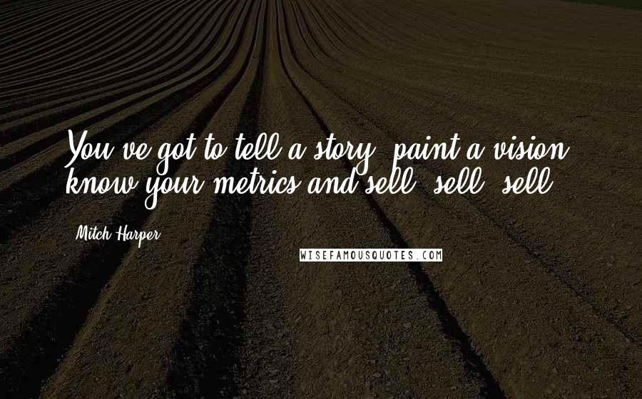 Mitch Harper Quotes: You've got to tell a story, paint a vision, know your metrics and sell, sell, sell.