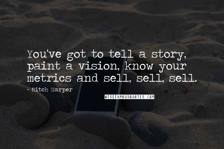 Mitch Harper Quotes: You've got to tell a story, paint a vision, know your metrics and sell, sell, sell.