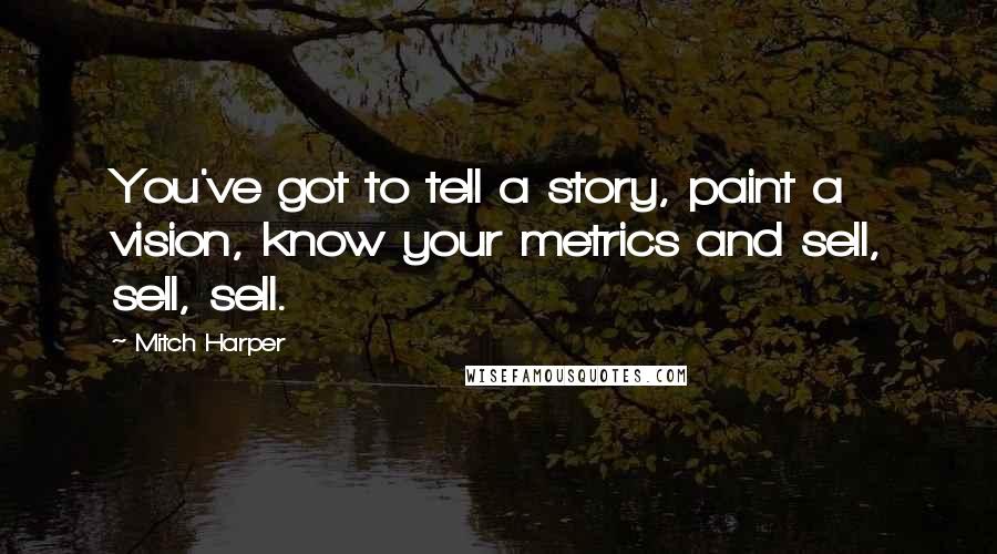 Mitch Harper Quotes: You've got to tell a story, paint a vision, know your metrics and sell, sell, sell.