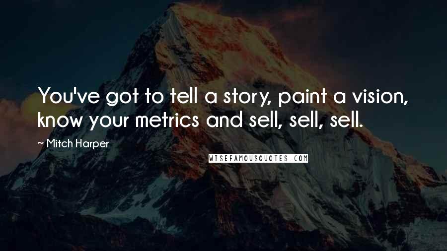 Mitch Harper Quotes: You've got to tell a story, paint a vision, know your metrics and sell, sell, sell.