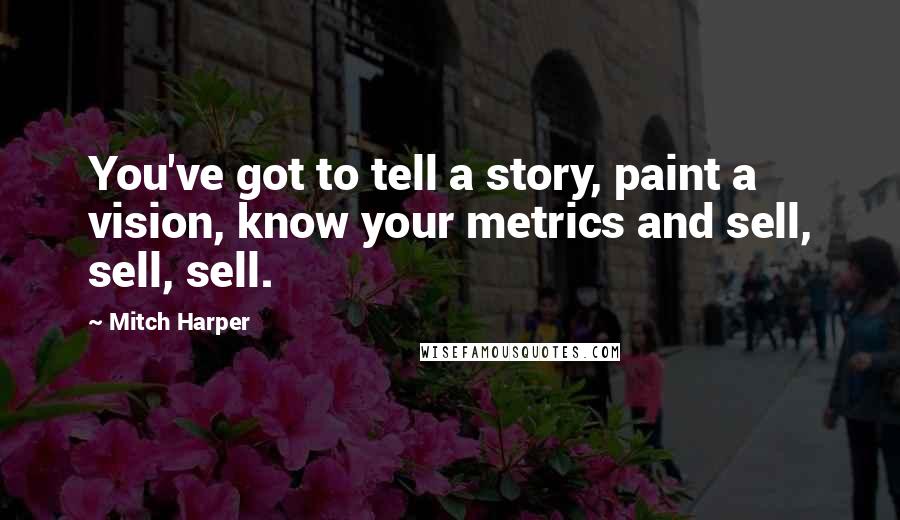 Mitch Harper Quotes: You've got to tell a story, paint a vision, know your metrics and sell, sell, sell.