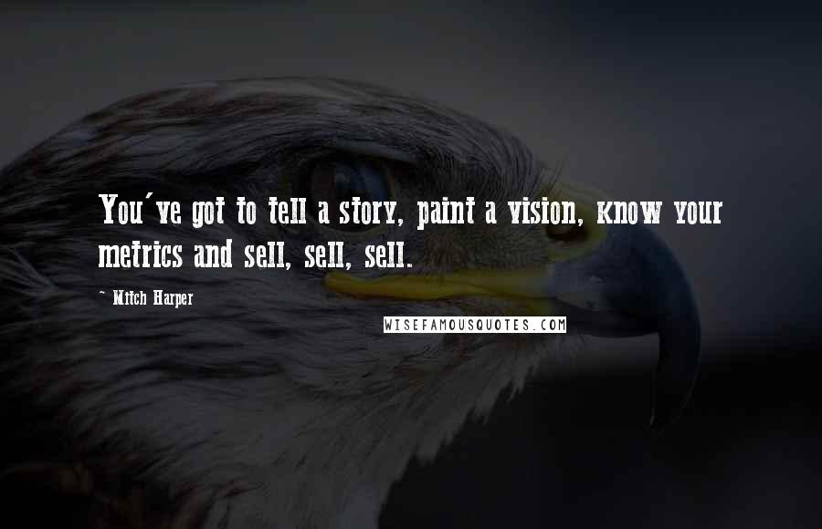 Mitch Harper Quotes: You've got to tell a story, paint a vision, know your metrics and sell, sell, sell.