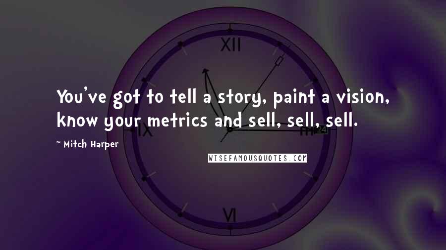 Mitch Harper Quotes: You've got to tell a story, paint a vision, know your metrics and sell, sell, sell.