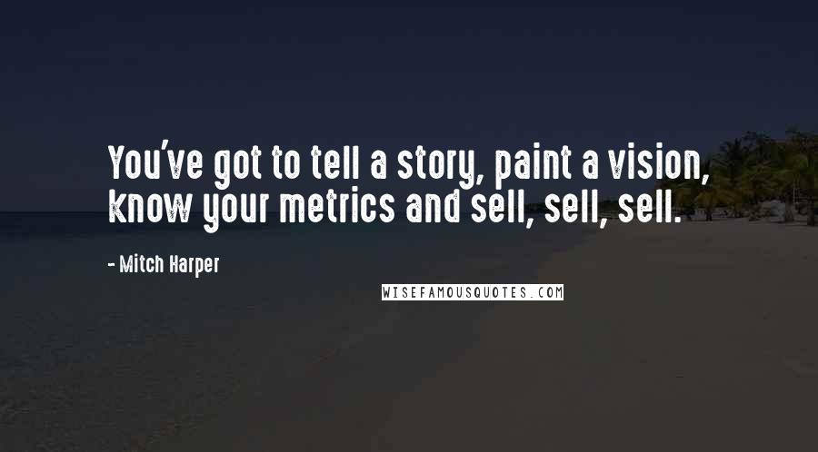 Mitch Harper Quotes: You've got to tell a story, paint a vision, know your metrics and sell, sell, sell.