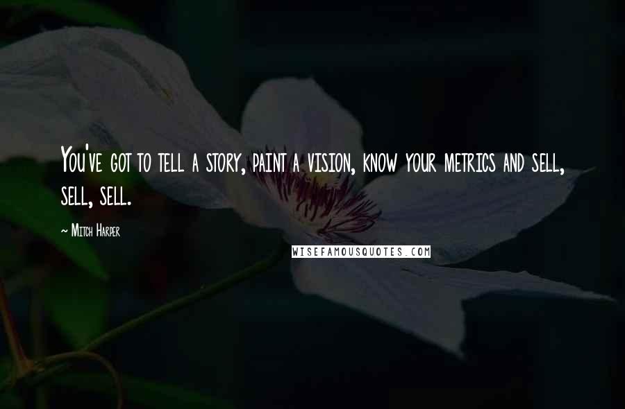 Mitch Harper Quotes: You've got to tell a story, paint a vision, know your metrics and sell, sell, sell.