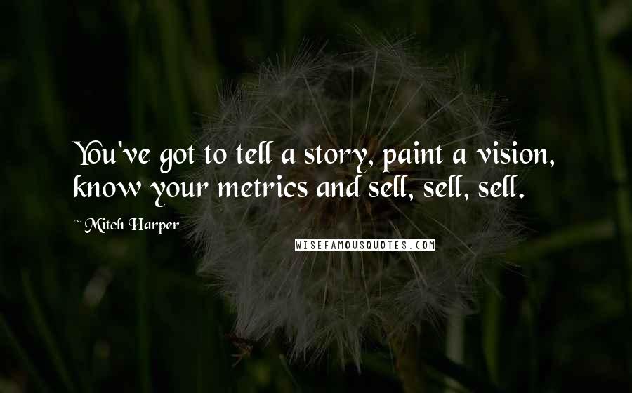 Mitch Harper Quotes: You've got to tell a story, paint a vision, know your metrics and sell, sell, sell.