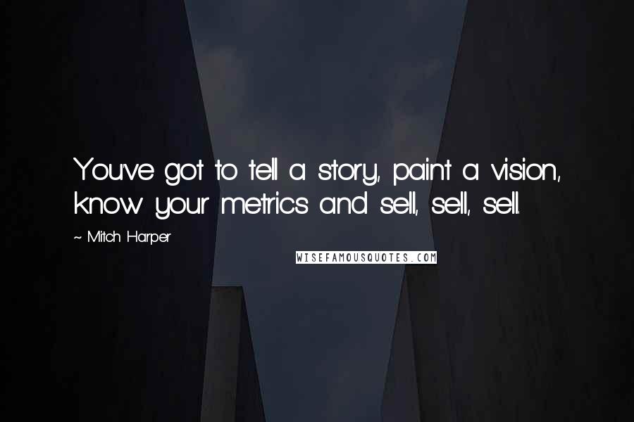 Mitch Harper Quotes: You've got to tell a story, paint a vision, know your metrics and sell, sell, sell.