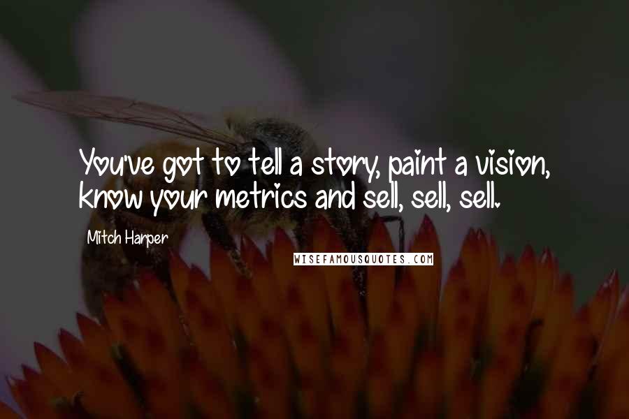 Mitch Harper Quotes: You've got to tell a story, paint a vision, know your metrics and sell, sell, sell.