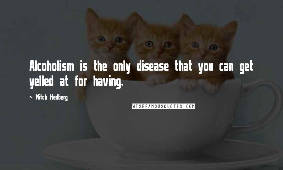 Mitch Hedberg Quotes: Alcoholism is the only disease that you can get yelled at for having.