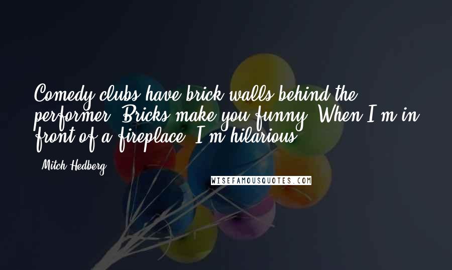 Mitch Hedberg Quotes: Comedy clubs have brick walls behind the performer. Bricks make you funny. When I'm in front of a fireplace, I'm hilarious.