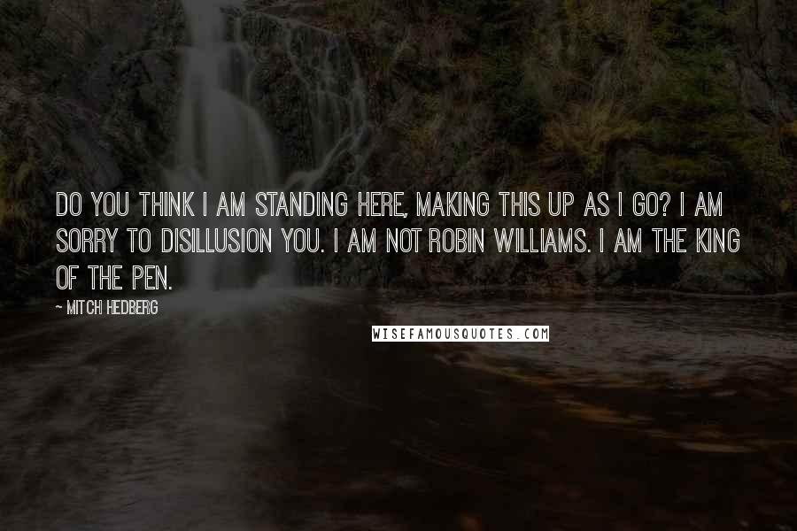 Mitch Hedberg Quotes: Do you think I am standing here, making this up as I go? I am sorry to disillusion you. I am not Robin Williams. I am the king of the pen.