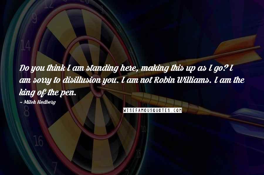 Mitch Hedberg Quotes: Do you think I am standing here, making this up as I go? I am sorry to disillusion you. I am not Robin Williams. I am the king of the pen.