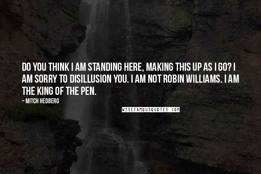 Mitch Hedberg Quotes: Do you think I am standing here, making this up as I go? I am sorry to disillusion you. I am not Robin Williams. I am the king of the pen.