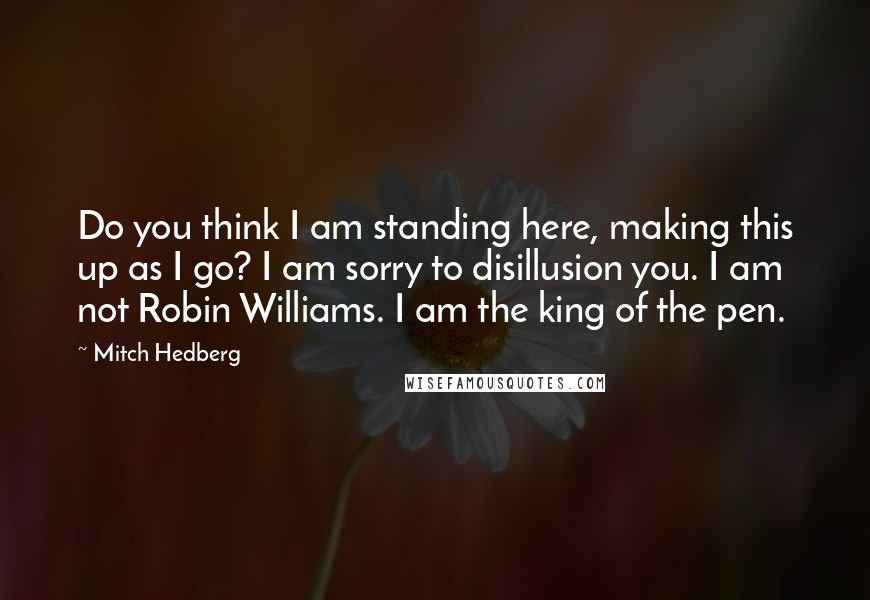 Mitch Hedberg Quotes: Do you think I am standing here, making this up as I go? I am sorry to disillusion you. I am not Robin Williams. I am the king of the pen.