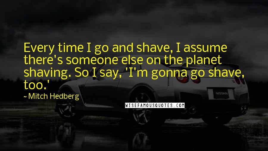 Mitch Hedberg Quotes: Every time I go and shave, I assume there's someone else on the planet shaving. So I say, 'I'm gonna go shave, too.'