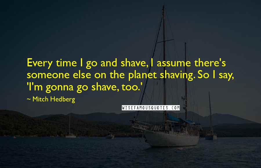 Mitch Hedberg Quotes: Every time I go and shave, I assume there's someone else on the planet shaving. So I say, 'I'm gonna go shave, too.'