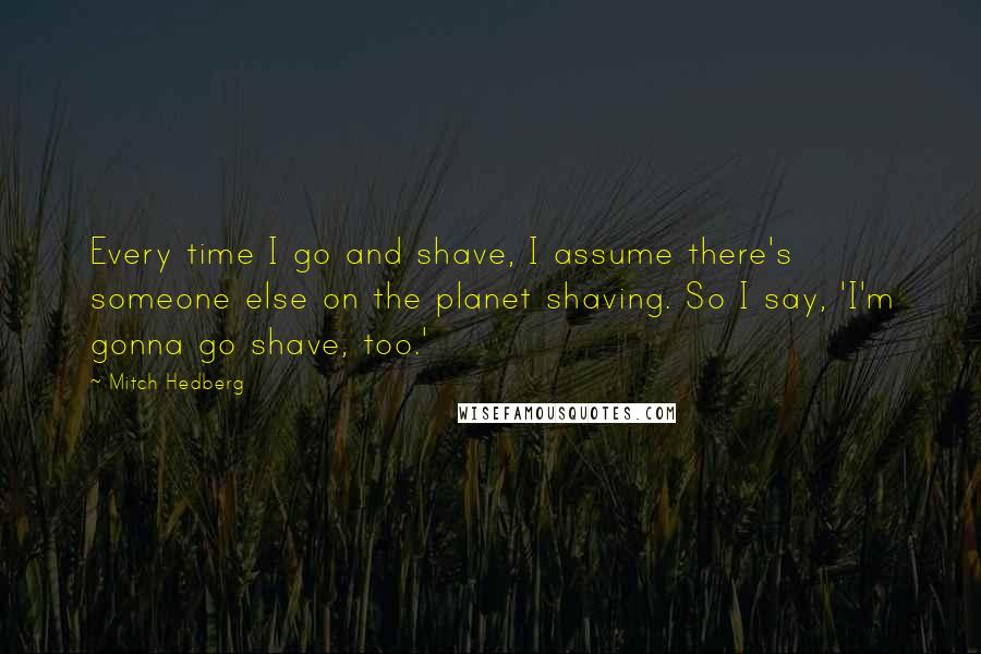 Mitch Hedberg Quotes: Every time I go and shave, I assume there's someone else on the planet shaving. So I say, 'I'm gonna go shave, too.'