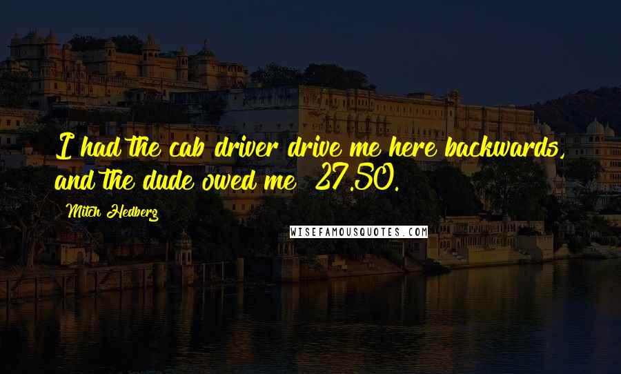 Mitch Hedberg Quotes: I had the cab driver drive me here backwards, and the dude owed me $27.50.